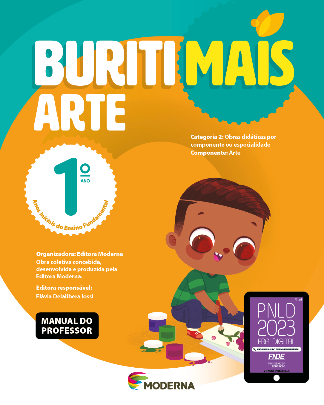 Imagem: Capa. Na parte superior, o título: Buriti Mais – Arte 1º ano. Seguido das informações: Categoria 2: Obras didáticas por componente ou especialidade. Componente: Arte. Anos Iniciais do Ensino Fundamental. Organizadora: Editora Moderna. Obra coletiva concebida, desenvolvida e produzida pela Editora Moderna. Editora responsável: Flávia Delalibera Iossi. MANUAL DO PROFESSOR. Na parte inferior, ao centro, logotipo da editora Moderna, composto por linhas curvadas nas cores: rosa, amarelo, verde e azul, à esquerda. E à direita, o nome da editora. À direita, selo do PNLD 2023 composto pela ilustração de um tablet com as informações: PNLD 2023. ERA DIGITAL. ANOS INICIAIS DO ENSINO FUNDAMENTAL. FNDE. MINISTÉRIO DA EDUCAÇÃO. VENDA PROIBIDA. Ao fundo, ilustração de um menino de cabelo castanho, camiseta listrada verde, calça azul e tênis vermelho sentado no chão. Ele segura um pincel e pinta uma flor em uma folha de papel. Ao redor há potes de tintas coloridas. Fim da imagem.