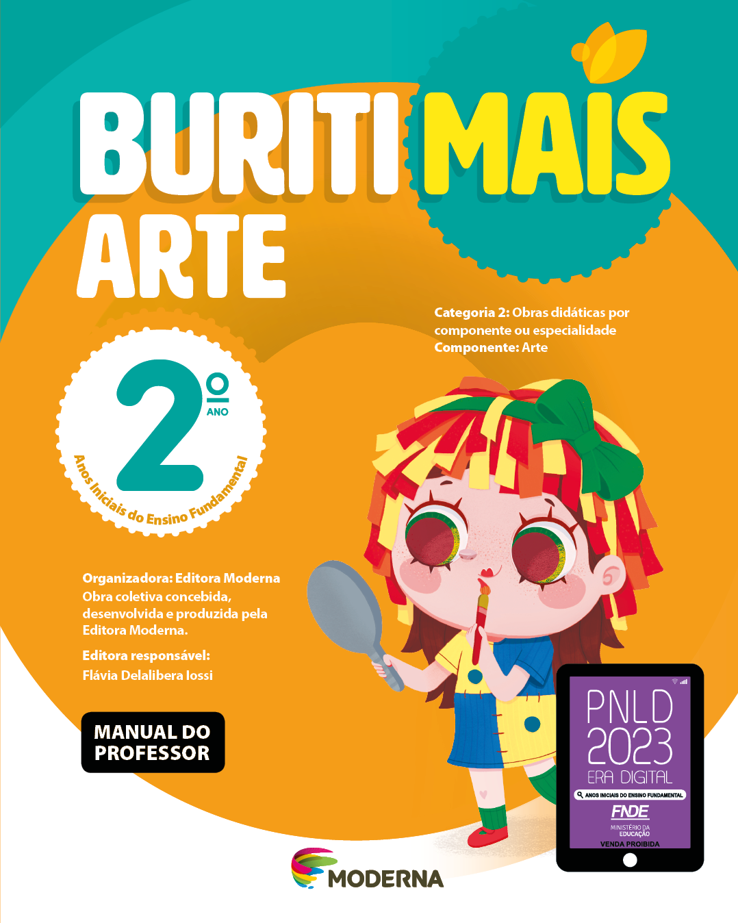 Imagem: Capa. Na parte superior, o título: Buriti Mais – Arte 2º ano. Seguido das informações: Categoria 2: Obras didáticas por componente ou especialidade. Componente: Arte. Anos Iniciais do Ensino Fundamental. Organizadora: Editora Moderna. Obra coletiva concebida, desenvolvida e produzida pela Editora Moderna. Editora responsável: Flávia Delalibera Iossi. MANUAL DO PROFESSOR. Na parte inferior, ao centro, logotipo da editora Moderna, composto por linhas curvadas nas cores: rosa, amarelo, verde e azul, à esquerda. E à direita, o nome da editora. À direita, selo do PNLD 2023 composto pela ilustração de um tablet com as informações: PNLD 2023. ERA DIGITAL. ANOS INICIAIS DO ENSINO FUNDAMENTAL. FNDE. MINISTÉRIO DA EDUCAÇÃO. VENDA PROIBIDA. Ao fundo, ilustração de uma menina com olhos grandes e redondos, cabelos com fitas amarelas, laranjas e vermelhas com um laço verde, usando vestido azul e amarelo, meias verdes e sapatos vermelhos. Ela está segurando um espelho na frente do rosto e um pincel próximo da boca que está com batom pintado em formato de coração. Fim da imagem.