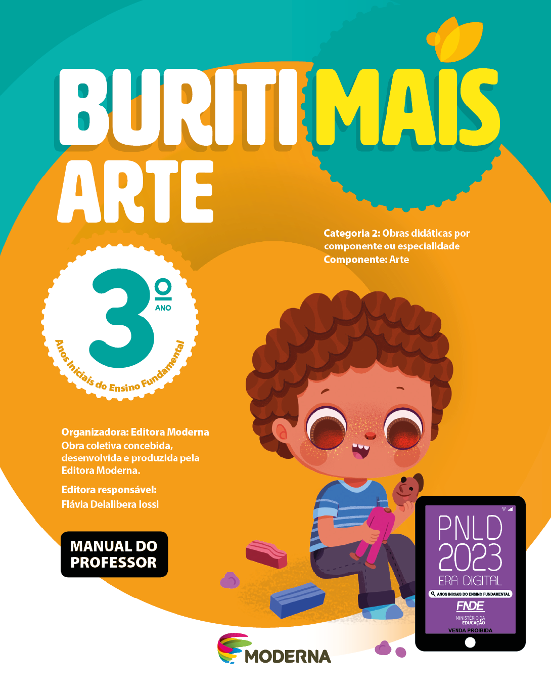 Imagem: Capa. Na parte superior, o título: Buriti Mais – Arte 3º ano. Seguido das informações: Categoria 2: Obras didáticas por componente ou especialidade. Componente: Arte. Anos Iniciais do Ensino Fundamental. Organizadora: Editora Moderna. Obra coletiva concebida, desenvolvida e produzida pela Editora Moderna. Editora responsável: Flávia Delalibera Iossi. MANUAL DO PROFESSOR. Na parte inferior, ao centro, logotipo da editora Moderna, composto por linhas curvadas nas cores: rosa, amarelo, verde e azul, à esquerda. E à direita, o nome da editora. À direita, selo do PNLD 2023 composto pela ilustração de um tablet com as informações: PNLD 2023. ERA DIGITAL. ANOS INICIAIS DO ENSINO FUNDAMENTAL. FNDE. MINISTÉRIO DA EDUCAÇÃO. VENDA PROIBIDA. Ao fundo, ilustração de um menino de cabelo castanho, camiseta listrada azul, calça preta e meias azuis. Ele está sentado no chão, montando um boneco de massinha. Ao seu redor há blocos de massa. Fim da imagem.