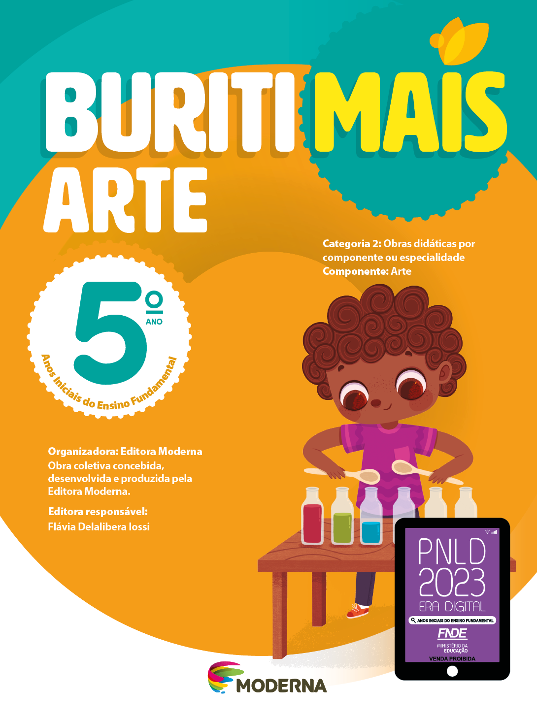 Imagem: Capa. Na parte superior, o título: Buriti Mais – Arte 5º ano. Seguido das informações: Categoria 2: Obras didáticas por componente ou especialidade. Componente: Arte. Anos Iniciais do Ensino Fundamental. Organizadora: Editora Moderna. Obra coletiva concebida, desenvolvida e produzida pela Editora Moderna. Editora responsável: Flávia Delalibera Iossi. Na parte inferior, ao centro, logotipo da editora Moderna, composto por linhas curvadas nas cores: rosa, amarelo, verde e azul, à esquerda. E à direita, o nome da editora. À direita, selo do PNLD 2023 composto pela ilustração de um tablet com as informações: PNLD 2023. ERA DIGITAL. ANOS INICIAIS DO ENSINO FUNDAMENTAL. FNDE. MINISTÉRIO DA EDUCAÇÃO. VENDA PROIBIDA. Ao fundo, ilustração de uma menina de cabelo castanho, camiseta rosa, calça azul e tênis vermelho. À sua frente há uma mesa com garrafas com líquidos coloridos. A menina está atrás da mesa segurando colheres de pau em cima das garrafas. Fim da imagem.