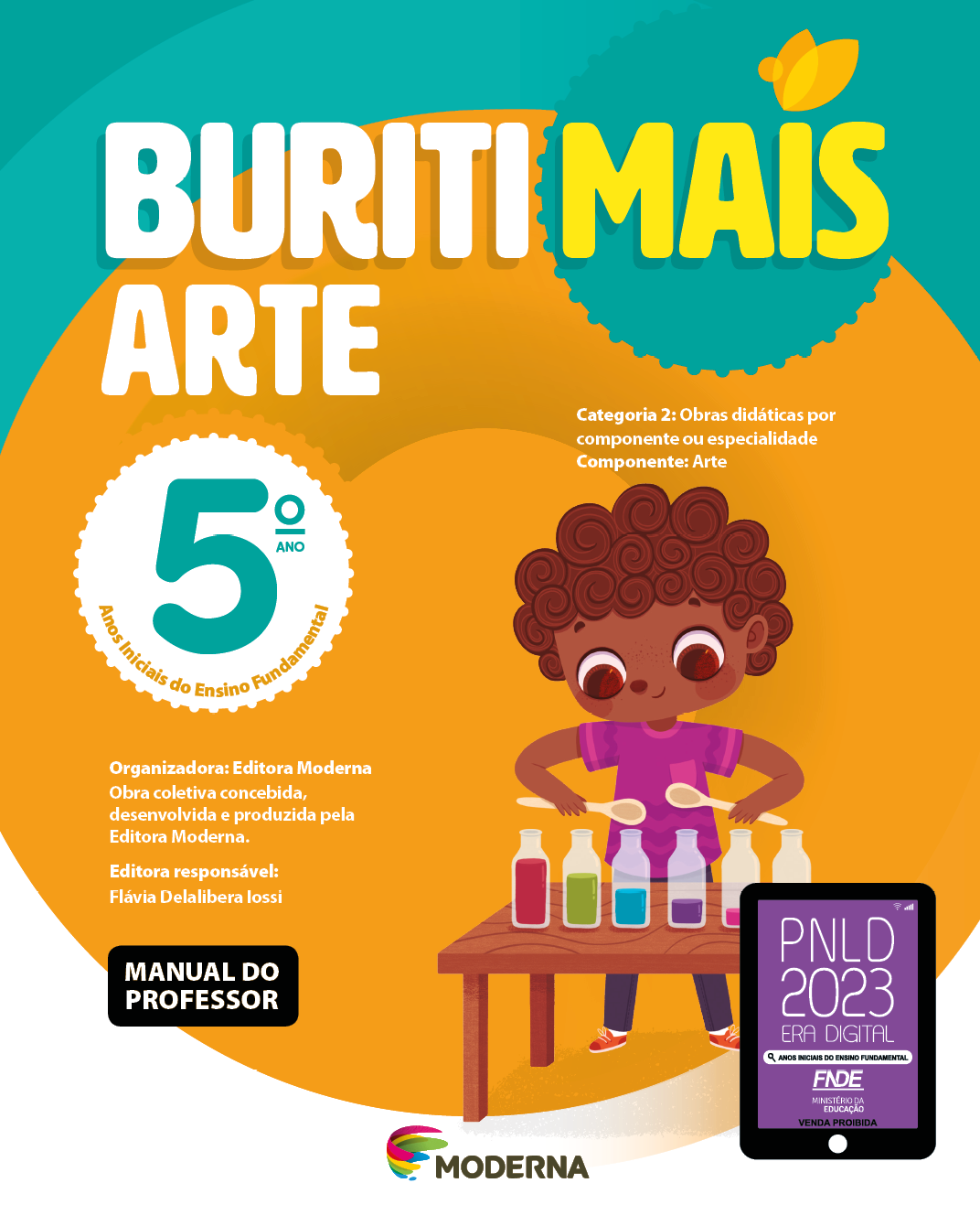 Imagem: Capa. Na parte superior, o título: Buriti Mais – Arte 5º ano. Seguido das informações: Categoria 2: Obras didáticas por componente ou especialidade. Componente: Arte. Anos Iniciais do Ensino Fundamental. Organizadora: Editora Moderna. Obra coletiva concebida, desenvolvida e produzida pela Editora Moderna. Editora responsável: Flávia Delalibera Iossi. MANUAL DO PROFESSOR. Na parte inferior, ao centro, logotipo da editora Moderna, composto por linhas curvadas nas cores: rosa, amarelo, verde e azul, à esquerda. E à direita, o nome da editora. À direita, selo do PNLD 2023 composto pela ilustração de um tablet com as informações: PNLD 2023. ERA DIGITAL. ANOS INICIAIS DO ENSINO FUNDAMENTAL. FNDE. MINISTÉRIO DA EDUCAÇÃO. VENDA PROIBIDA. Ao fundo, ilustração de uma menina de cabelo castanho, camiseta rosa, calça azul e tênis vermelho. À sua frente há uma mesa com garrafas com líquidos coloridos. A menina está atrás da mesa segurando colheres de pau em cima das garrafas. Fim da imagem.