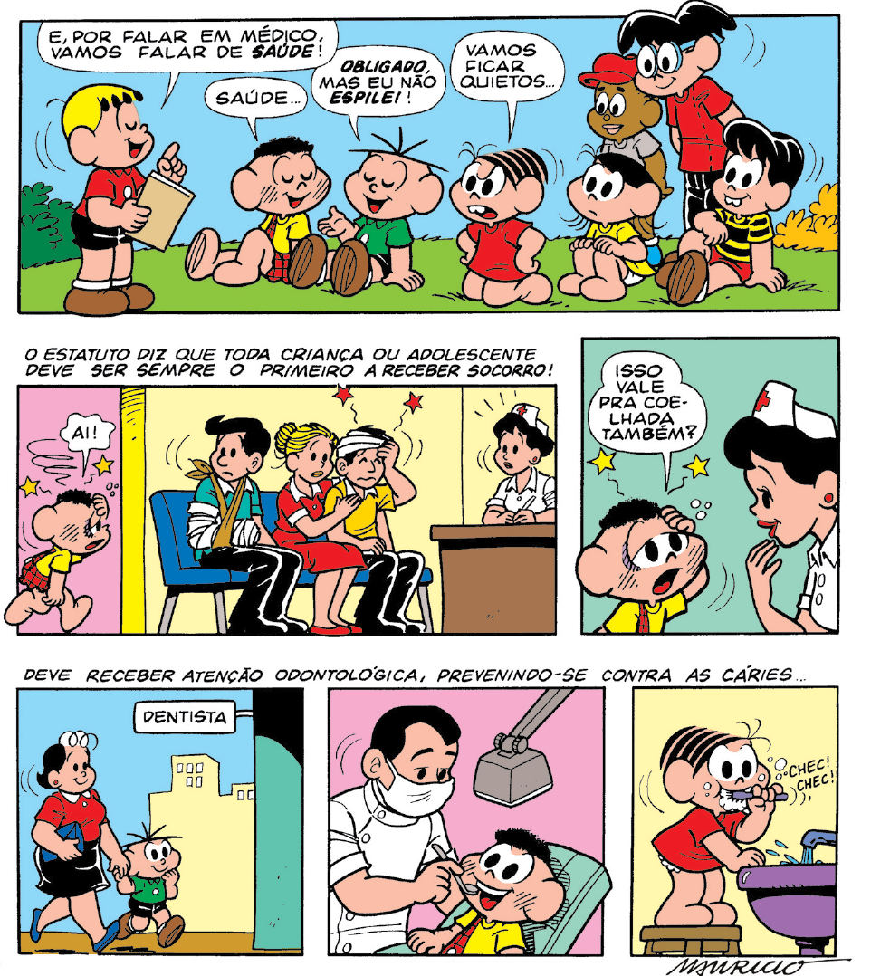 Ilustração. História em quadrinho da Turma da Mônica. Ela é composta com seis quadros, apresenta como personagens : Franjinha, menino loiro com franja, usando camiseta de cor vermelha, bermuda preta, sapatos marrons. Cascão, menino de cabelos pretos encaracolados, linhas pretas nas bochechas usando camiseta de cor amarela, bermuda com uma alça à esquerda vermelha. Cebolinha, menino de pele clara, cabelos pretos finos, camiseta de mangas verdes, bermuda preta e sapatos marrons. Mônica, menina de pele clara, cabelos pretos penteados à direita, com vestido de mangas curtas em vermelho e dentuça. Magali, menina de pele clara, cabelos pretos, com vestido de cor amarela, de mangas curtas. TIti, menino de pele clara, cabelos pretos, com camiseta com listras em amarelo e preto, bermuda vermelha e sapatos marrons. Jeremias, menino de pele negra, com um chapéu vermelho, com camiseta cinza, bermuda branca e sapatos azuis. Zé Luís, menino alto de pele clara, cabelos pretos, usando par de óculos de grau de cor azul, redondos, com camiseta de cor vermelha e calça em preto.As cenas se passam em diferentes locais.Q1 – Em um local com grama de cor verde e arbustos na esquerda e à direita, em amarelo. Franjinha à esquerda, em pé, com os olhos fechados, segurando uma prancheta na mão esquerda, apontando o dedo indicador da outra mão o alto, diz : E, POR FALAR EM MÉDICO, VAMOS FALAR DE SAÚDE : à frente, dele, cinco crianças sentadas, da esquerda para à direita : Cascão com a perna esquerda esticada para frente, olhos fechados para à direita diz : SAÚDE... Cebolinha de olhos fechados, com as pernas esticadas, olhos fechados, com o braço esquerdo para frente, fala : OBLIGADO, MAS EU NÃO ESPILE! À direita, Mônica sentada de joelhos, com as mãos na cintura, cenho franzido diz : VAMOS FICAR QUIETOS. Ao lado dela, Magali, sentada com as mãos sobre os joelhos, observa com os olhos bem abertos. Na ponta da direita, Titi com a perna esquerda flexionada, com o braço esquerdo sobre a perna. Atrás, em pé, Jeremias e Zé Luís. Texto : O ESTATUTO DIZ QUE TODA CRIANCA OU ADOLESCENTE DEVE SER SEMPRE O PRIMEIRO A RECEBER SOCORRO ! Q2 – Dentro de uma sala de um posto de atendimento, sentados sobre cadeiras azuis, três pessoas : um homem de pele clara, cabelos pretos, camiseta verde com gola branca, calça e sapatos pretos, com o braço esquerdo enfaixado, com faixa bege do braço até os ombros. Uma mulher loira de cabelos em coque, vestido de mangas curtas e sapatos em vermelho, detalhes em branco. Ela está ao lado de um homem, com a mão esquerda sobre ele. Este tem pele clara, cabelos pretos, usando blusa amarela com gola branca, calça e sapatos pretos, com faixa branca sobre a cabeça, olhos fechados, mão direita sobre a cabeça dele, saindo duas estrelas vermelhas. À frente deles, de trás de um balcão, uma mulher sentada, de pele clara, cabelos pretos, com chapéu e roupa branca, com uma cruz vermelha no chapéu. Ela olha para frente, com os olhos bem abertos, linhas finas perto do rosto dela. Ao fundo, Cascão entra, o homem com o braço enfaixado o olha. Cascão caminhando para à direita, com a mão esquerda sobre a cabeça, de onde há duas estrelas amarelas, com o olhar cabisbaixo, corpo curvado para baixo, diz : AI!Q3 – Vistos do busto para cima, Cascão à esquerda, com a mão sobre a cabeça, olhar cabisbaixo, com estrelas amarelas e bolinhas brancas perto da cabeça, diz : ISSO VALE PRA COELHADA TAMBÉM? À frente dele, a mulher que estava atrás do balcão o observa com a mão direita perto da boca. Texto : DEVE RECEBER ATENÇÃO ODONTOLÓGICA, PREVENINDO6-SE CONTRA AS CARIES...Q4 – Mão de Cebolinha caminhando para à direita, de mãos dadas com Cebolinha. A mãe dele tem pele clara, cabelos pretos, usando blusa de mangas curtas em vermelho com gola branca, saia preta, sapatos e uma bolsa na mão esquerda em azul. Cebolinha caminha com a mão direita sobre o queixo. À frente da casa, um balão de fala onde está escrito : DENTISTA.Q5 – Um dentista de frente para Cascão deitado em poltrona, examina os dentes dele com um aparelho cinza com espelho redondo. O dentista está com máscara cobrindo nariz e boca, roupa de mangas curtas da mesma cor. Cascão com a boca bem aberta e sobre a cabeça dele, luz pendurada em haste cinza. Q6 – Mônica sobre um banquinho de cor marrom escovando os dentes com escova de cor azul, fazendo barulho de CHEC! CHEC! Ela está de frente para uma pia de cor roxa, com torneira aberta cinza, escorrendo água. 