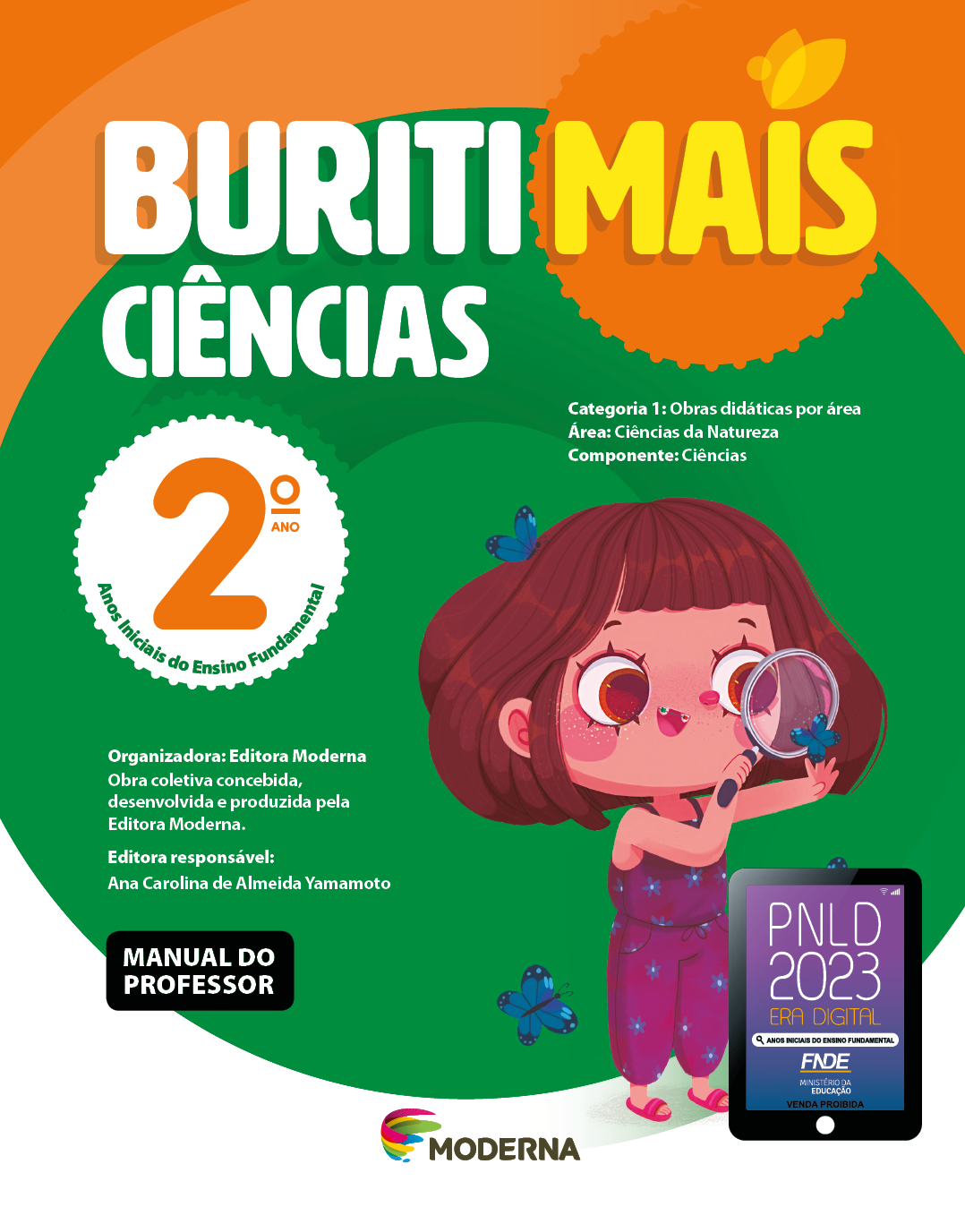 Imagem: Capa. Na parte superior, o título: Buriti Mais – Ciências 2º ano. Seguido das informações: Categoria 1: Obras didáticas por área. Área: Ciências da Natureza. Componente: Ciências. Anos Iniciais do Ensino Fundamental. Organizadora: Editora Moderna. Obra coletiva concebida, desenvolvida e produzida pela Editora Moderna. Editora responsável: Ana Carolina de Almeida Yamamoto. Na parte inferior esquerda, a informação: Manual do professor. Ao centro, logotipo da editora Moderna, composto por linhas curvadas nas cores: rosa, amarelo, verde e azul, à esquerda. E à direita, o nome da editora. Na parte inferior direita, selo do PNLD 2023 composto pela ilustração de um tablet com as informações: PNLD 2023. ERA DIGITAL. ANOS INICIAIS DO ENSINO FUNDAMENTAL. FNDE. MINISTÉRIO DA EDUCAÇÃO. VENDA PROIBIDA. Ao fundo, ilustração de uma menina de cabelo castanho curto e com franja, vestindo macacão roxo e sandálias rosas. Ela está segurando uma lupa próxima do rosto, observando uma borbolata azul. Ao redor há mais borboletas azuis. Fim da imagem.