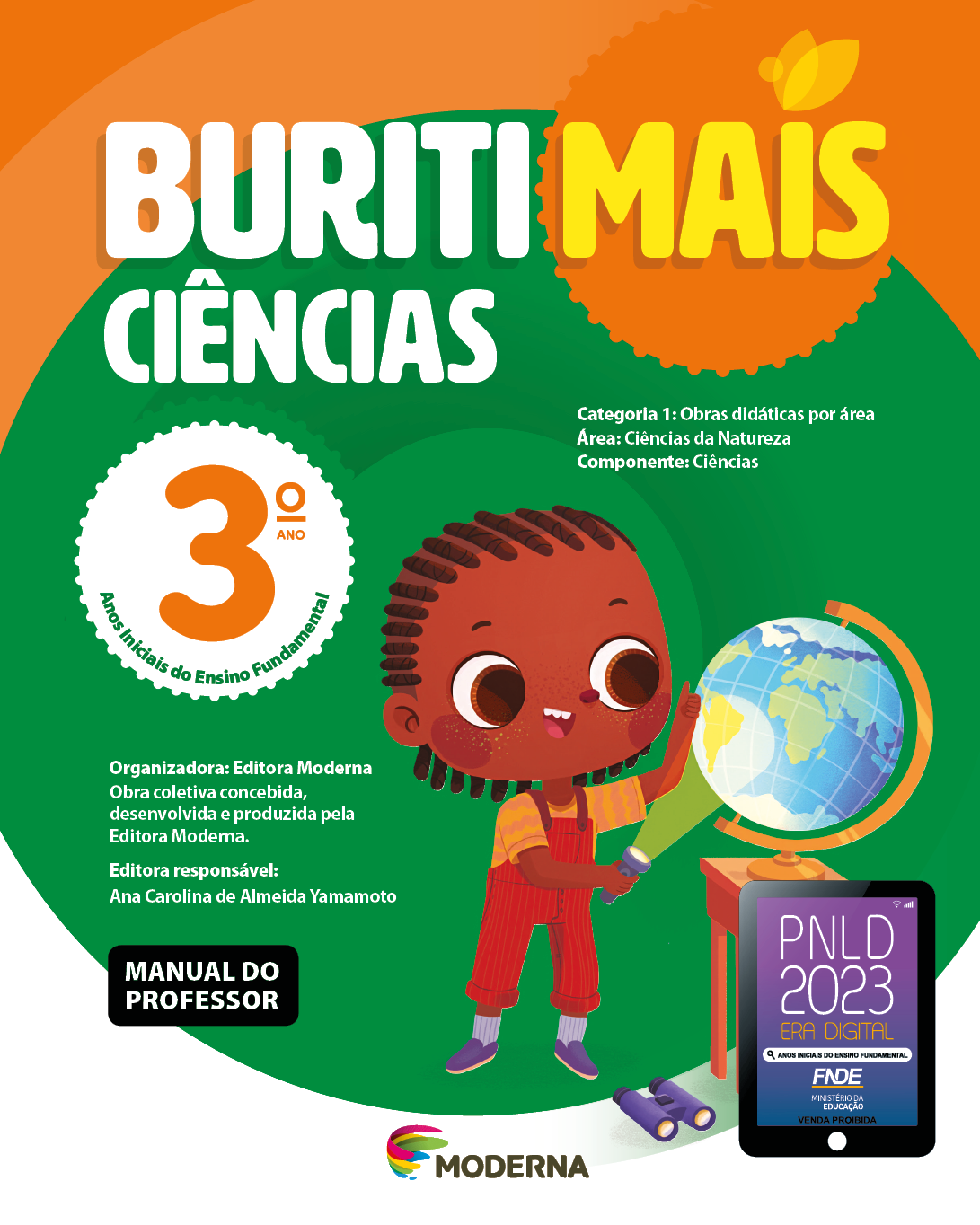 Imagem: Capa. Na parte superior, o título: Buriti Mais – Ciências 3º ano. Seguido das informações: Categoria 1: Obras didáticas por área. Área: Ciências da Natureza. Componente: Ciências. Anos Iniciais do Ensino Fundamental. Organizadora: Editora Moderna. Obra coletiva concebida, desenvolvida e produzida pela Editora Moderna. Editora responsável: Ana Carolina de Almeida Yamamoto. Na parte inferior esquerda, a informação: Manual do professor. Ao centro, logotipo da editora Moderna, composto por linhas curvadas nas cores: rosa, amarelo, verde e azul, à esquerda. E à direita, o nome da editora. Na parte inferior direita, selo do PNLD 2023 composto pela ilustração de um tablet com as informações: PNLD 2023. ERA DIGITAL. ANOS INICIAIS DO ENSINO FUNDAMENTAL. FNDE. MINISTÉRIO DA EDUCAÇÃO. VENDA PROIBIDA. Ao fundo, ilustração de uma menina com tranças, vestindo camiseta amarela, macacão vermelho e sapatos roxos. Ela está segurando uma lanterna acesa, na direção de um globo terrestre que está em cima de uma mesa. No chão há um binóculo. Fim da imagem.