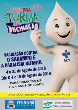 Imagem: Fotografia. Cartaz na vertical de cor azul-claro na parte superior e parte inferior em branco. À direita, ilustração de Zé gotinha, de cor branca com gota na cabeça, com cruz azul no peito e letras da mesma cor: SUS. À esquerda, texto : Vem pra turma da vacinação – Vacinação contra o sarampo e a paralisia infantil. 4 a 31 de agosto de 2018 Dia D 4 a 31 Agosto de 2018 Para crianças de 1 a 4 anos de idade.  Na ponta inferior, texto : Levar a carteira de vacinação e o cartão SUS.  Mais abaixo, à esquerda : logotipo de Itararé e Secretaria da Saúde Vigilância Epistemológica.   Fim da imagem.