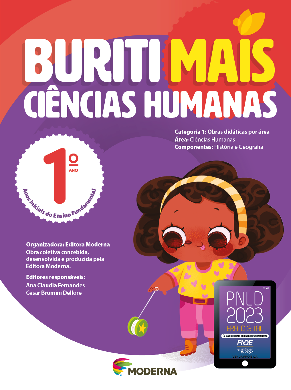Imagem: Capa. Na parte superior, o título: Buriti Mais – Ciências Humanas 1º ano. Seguido das informações: Categoria 1: Obras didáticas por área. Área: Ciências Humanas. Componentes: História e Geografia. Anos Iniciais do Ensino Fundamental. Organizadora: Editora Moderna. Obra coletiva concebida, desenvolvida e produzida pela Editora Moderna. Editores responsáveis: Ana Claudia Fernandes; Cesar Brumini Dellore. Na parte inferior, ao centro, logotipo da editora Moderna, composto por linhas curvadas nas cores: rosa, amarelo, verde e azul, à esquerda. E à direita, o nome da editora. À direita, selo do PNLD 2023 composto pela ilustração de um tablet com as informações: PNLD 2023. ERA DIGITAL. ANOS INICIAIS DO ENSINO FUNDAMENTAL. FNDE. MINISTÉRIO DA EDUCAÇÃO. VENDA PROIBIDA. Ao fundo, ilustração de uma menina de cabelo castanho com um arco listrado laranja, camiseta amarela com corações roxos, calça rosa e botas laranjas. Ela está ocm a língua para fora e segurando um iô iô verde. Fim da imagem.