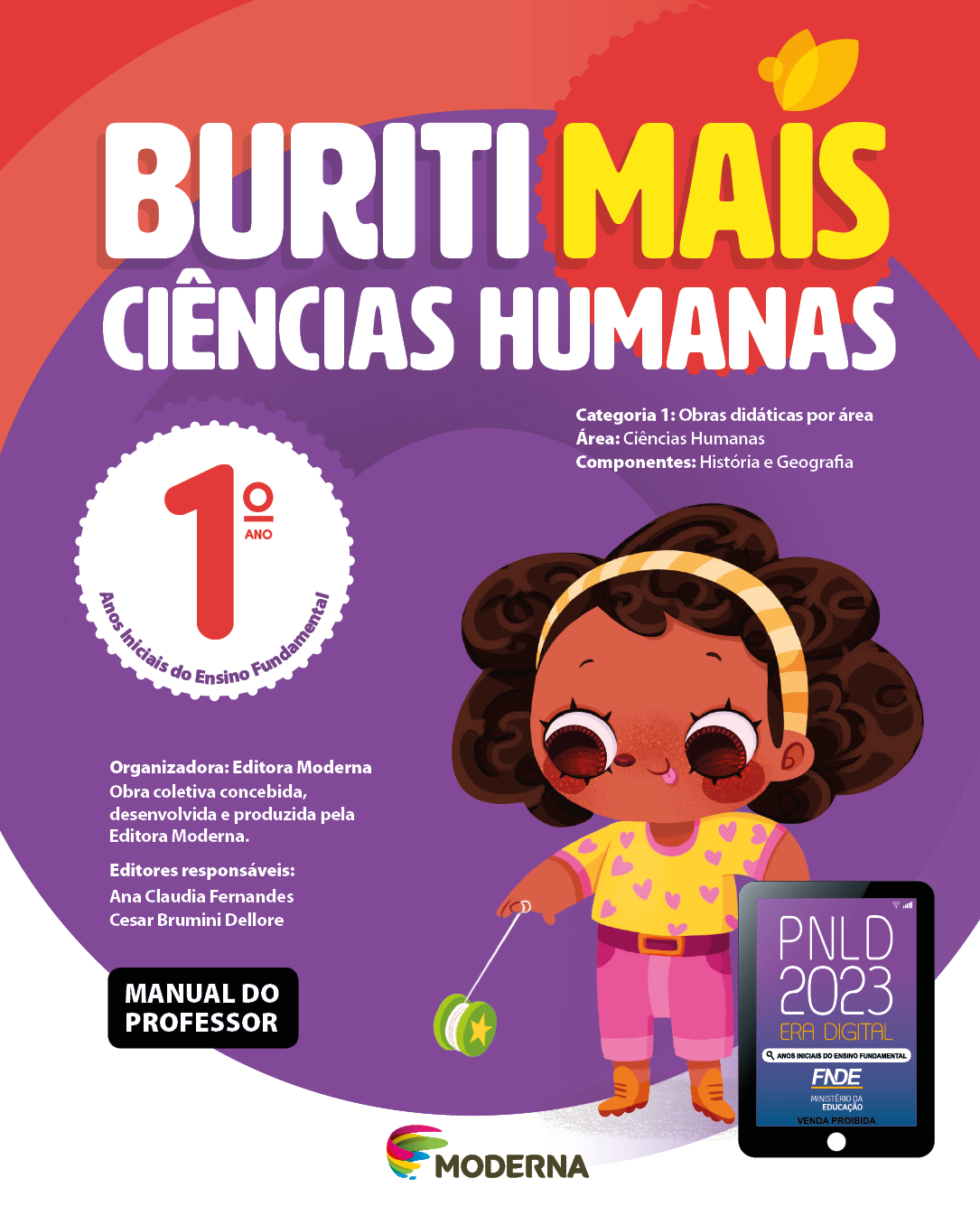 Imagem: Capa. Na parte superior, o título: Buriti Mais – Ciências Humanas 1º ano. Seguido das informações: Categoria 1: Obras didáticas por área. Área: Ciências Humanas. Componentes: História e Geografia. Anos Iniciais do Ensino Fundamental. Organizadora: Editora Moderna. Obra coletiva concebida, desenvolvida e produzida pela Editora Moderna. Editores responsáveis: Ana Claudia Fernandes; Cesar Brumini Dellore. MANUAL DO PROFESSOR. Na parte inferior, ao centro, logotipo da editora Moderna, composto por linhas curvadas nas cores: rosa, amarelo, verde e azul, à esquerda. E à direita, o nome da editora. À direita, selo do PNLD 2023 composto pela ilustração de um tablet com as informações: PNLD 2023. ERA DIGITAL. ANOS INICIAIS DO ENSINO FUNDAMENTAL. FNDE. MINISTÉRIO DA EDUCAÇÃO. VENDA PROIBIDA. Ao fundo, ilustração de uma menina de cabelo castanho com um arco listrado laranja, camiseta amarela com corações roxos, calça rosa e botas laranjas. Ela está ocm a língua para fora e segurando um iô iô verde. Fim da imagem.