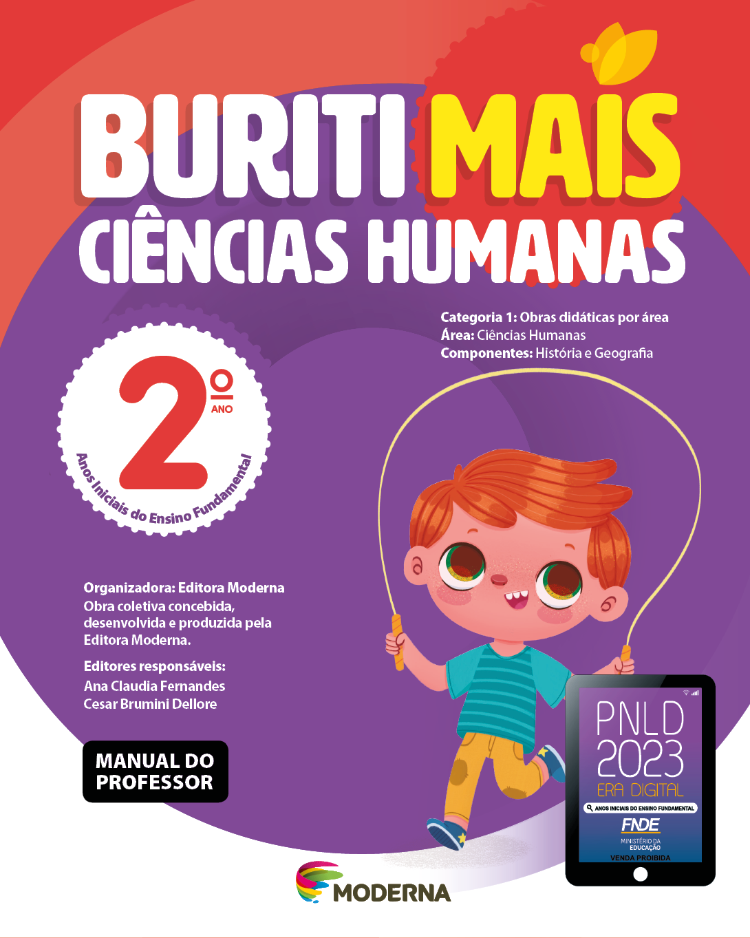 Imagem: Capa. Na parte superior, o título: Buriti Mais – Ciências Humanas 2º ano. Seguido das informações: Categoria 1: Obras didáticas por área. Área: Ciências Humanas. Componentes: História e Geografia. Anos Iniciais do Ensino Fundamental. Organizadora: Editora Moderna. Obra coletiva concebida, desenvolvida e produzida pela Editora Moderna. Editores responsáveis: Ana Claudia Fernandes; Cesar Brumini Dellore. MANUAL DO PROFESSOR. Na parte inferior, ao centro, logotipo da editora Moderna, composto por linhas curvadas nas cores: rosa, amarelo, verde e azul, à esquerda. E à direita, o nome da editora. À direita, selo do PNLD 2023 composto pela ilustração de um tablet com as informações: PNLD 2023. ERA DIGITAL. ANOS INICIAIS DO ENSINO FUNDAMENTAL. FNDE. MINISTÉRIO DA EDUCAÇÃO. VENDA PROIBIDA. Ao fundo, ilustração de um menino de cabelo ruivo vestindo camiseta verde, calça amarela e tênis azul. Ele está sorrindo e pulando corda. Fim da imagem.
