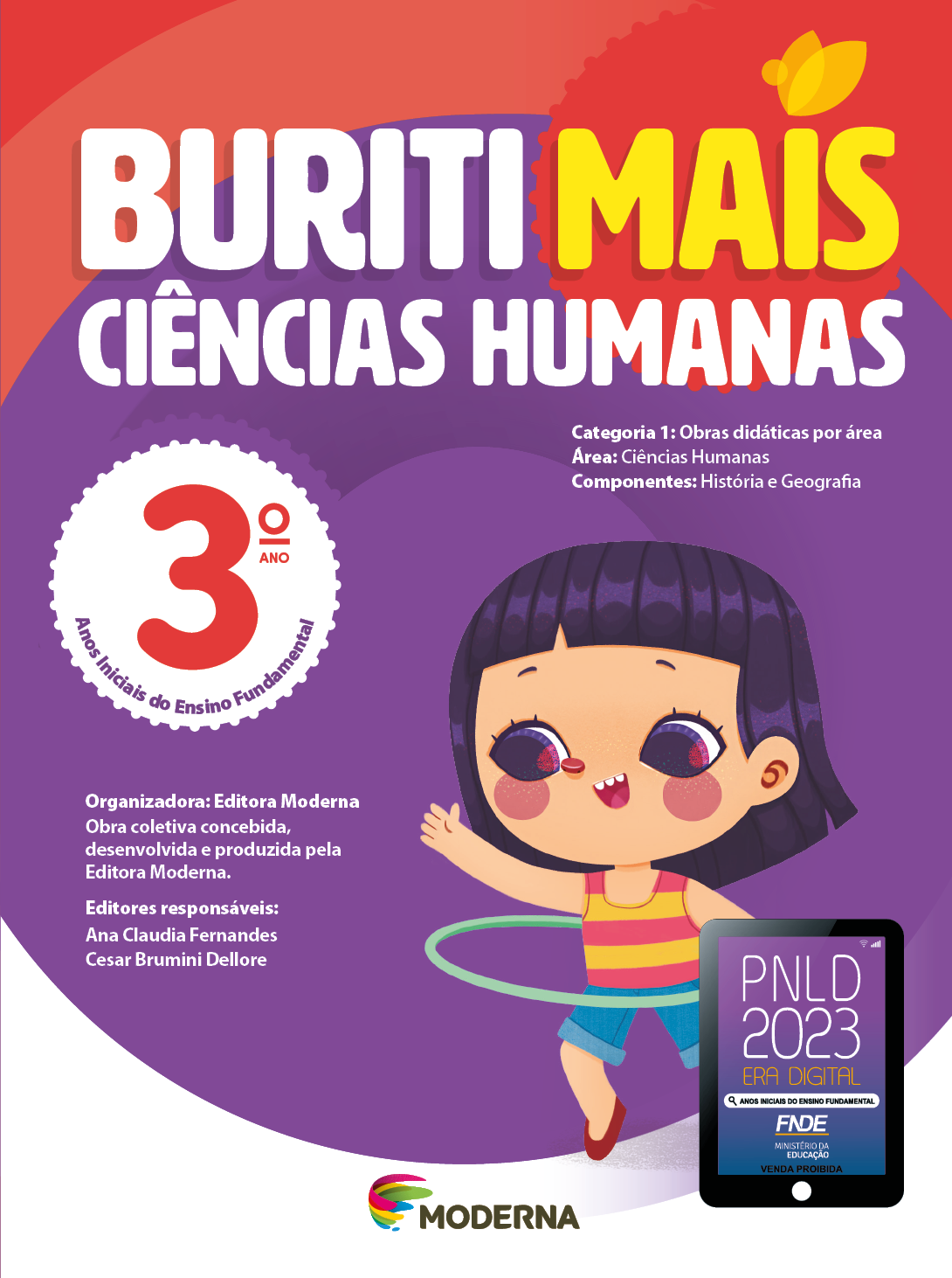 Imagem: Capa. Na parte superior, o título: Buriti Mais – Ciências Humanas 3º ano. Seguido das informações: Categoria 1: Obras didáticas por área. Área: Ciências Humanas. Componentes: História e Geografia. Anos Iniciais do Ensino Fundamental. Organizadora: Editora Moderna. Obra coletiva concebida, desenvolvida e produzida pela Editora Moderna. Editores responsáveis: Ana Claudia Fernandes; Cesar Brumini Dellore. Na parte inferior, ao centro, logotipo da editora Moderna, composto por linhas curvadas nas cores: rosa, amarelo, verde e azul, à esquerda. E à direita, o nome da editora. À direita, selo do PNLD 2023 composto pela ilustração de um tablet com as informações: PNLD 2023. ERA DIGITAL. ANOS INICIAIS DO ENSINO FUNDAMENTAL. FNDE. MINISTÉRIO DA EDUCAÇÃO. VENDA PROIBIDA. Ao fundo, ilustração de uma menina de cabelo preto com franja, vestindo blusa regata amarela e rosa, shorts jeans e sapatos vermelhos. Ela está sorrindo e com um bambolê na cintura. Fim da imagem.