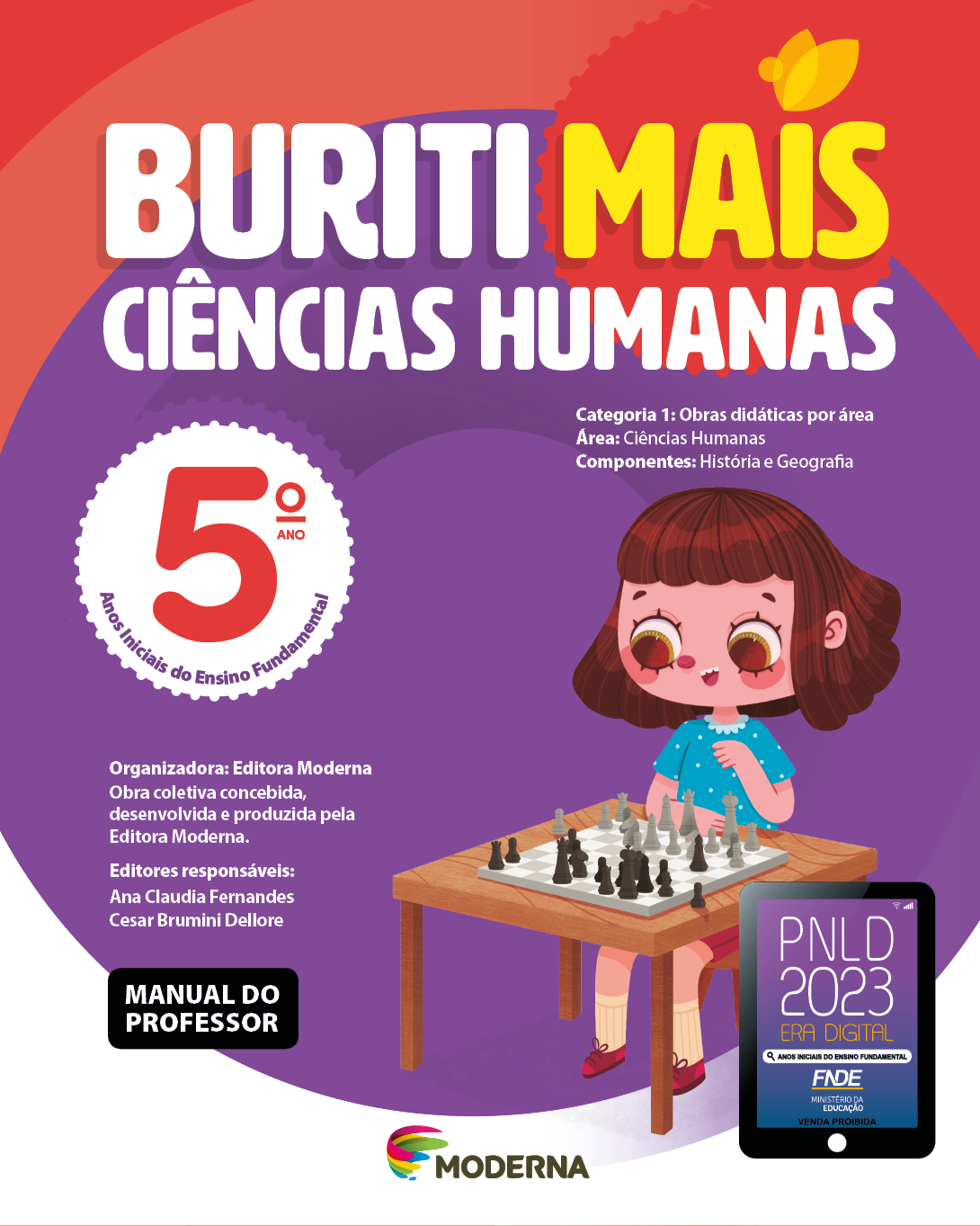 Imagem: Capa. Na parte superior, o título: Buriti Mais – Ciências Humanas 5º ano. Seguido das informações: Categoria 1: Obras didáticas por área. Área: Ciências Humanas. Componentes: História e Geografia. Anos Iniciais do Ensino Fundamental. Organizadora: Editora Moderna. Obra coletiva concebida, desenvolvida e produzida pela Editora Moderna. Editores responsáveis: Ana Claudia Fernandes; Cesar Brumini Dellore. MANUAL DO PROFESSOR. Na parte inferior, ao centro, logotipo da editora Moderna, composto por linhas curvadas nas cores: rosa, amarelo, verde e azul, à esquerda. E à direita, o nome da editora. À direita, selo do PNLD 2023 composto pela ilustração de um tablet com as informações: PNLD 2023. ERA DIGITAL. ANOS INICIAIS DO ENSINO FUNDAMENTAL. FNDE. MINISTÉRIO DA EDUCAÇÃO. VENDA PROIBIDA. Ao fundo, ilustração de uma menina de cabelo castanho com franja, camiseta verde, shorts e tênis rosa. Ela está sentada em um banquinho, de frente para uma mesa onde há uma tabuleiro e peças de xadrez. Fim da imagem.
