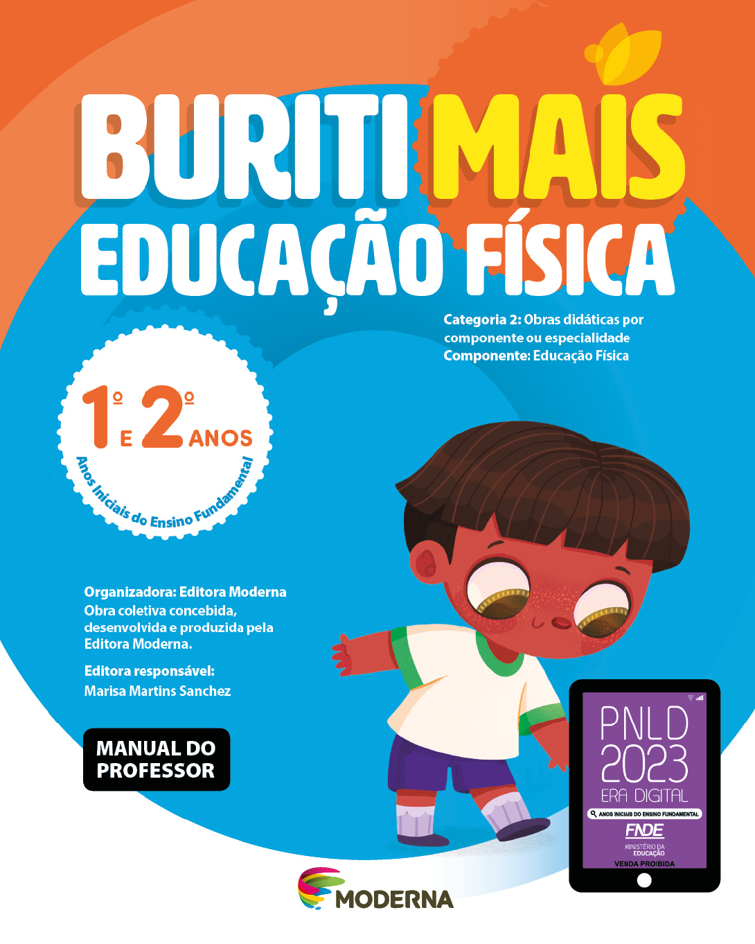 Imagem: Capa. Na parte superior, o título: Buriti Mais – Educação Física 1º e 2º anos. Seguido das informações: Categoria 2: Obras didáticas por componente ou especialidade. Componente: Educação Física. Anos Iniciais do Ensino Fundamental. Organizadora: Editora Moderna. Obra coletiva concebida, desenvolvida e produzida pela Editora Moderna. Editora responsável: Marisa Martins Sanchez. MANUAL DO PROFESSOR. Na parte inferior, ao centro, logotipo da editora Moderna, composto por linhas curvadas nas cores: rosa, amarelo, verde e azul, à esquerda. E à direita, o nome da editora. À direita, selo do PNLD 2023 composto pela ilustração de um tablet com as informações: PNLD 2023. ERA DIGITAL. ANOS INICIAIS DO ENSINO FUNDAMENTAL. FNDE. MINISTÉRIO DA EDUCAÇÃO. VENDA PROIBIDA. Ao fundo, ilustração de um menino de cabelo castanho e curto, vestindo camiseta branca, shorts e tênis roxo. Ele está olhando para baixo e com uma mão estendida na direção de um pião. Fim da imagem.