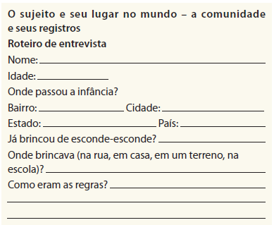 Imagem: Ilustração de modelo de ficha de entrevista com as perguntas: O sujeito e seu lugar no mundo – a comunidade e seus registros. Roteiro de entrevista.  Nome: _____. Idade: _____. Onde passou a infância? Bairro: Cidade: _____. Estado:  _____. País: _____. Já brincou de esconde-esconde? _____. Onde brincava (na rua, em casa, em um terreno, na escola)?  _____. Como eram as regras? _____. Fim da imagem.