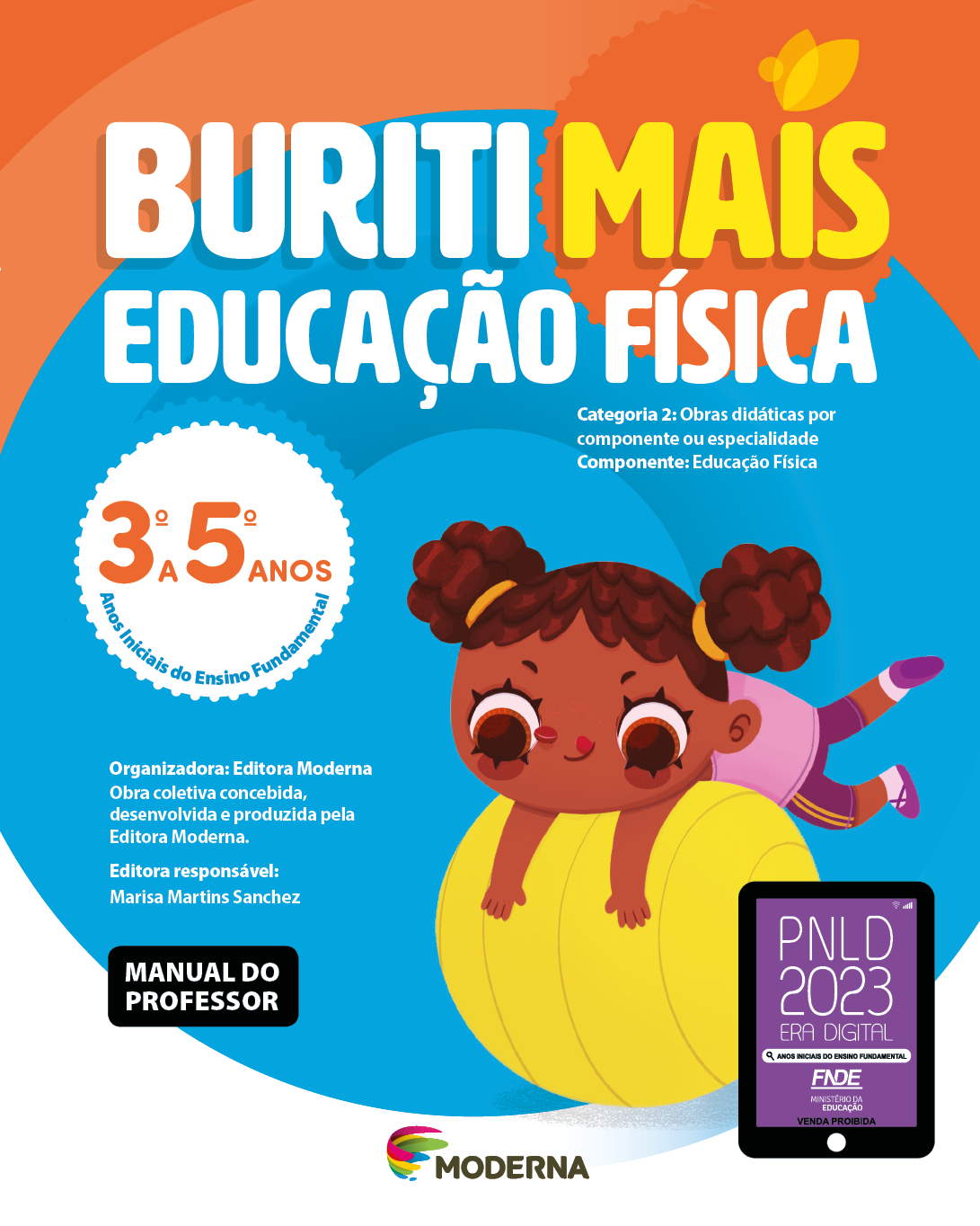 Imagem: Capa. Na parte superior, o título: Buriti Mais – Educação Física 3º a 5º anos. Seguido das informações: Categoria 2: Obras didáticas por componente ou especialidade. Componente: Educação Física. Anos Iniciais do Ensino Fundamental. Organizadora: Editora Moderna. Obra coletiva concebida, desenvolvida e produzida pela Editora Moderna. Editora responsável: Marisa Martins Sanchez. MANUAL DO PROFESSOR. Na parte inferior, ao centro, logotipo da editora Moderna, composto por linhas curvadas nas cores: rosa, amarelo, verde e azul, à esquerda. E à direita, o nome da editora. À direita, selo do PNLD 2023 composto pela ilustração de um tablet com as informações: PNLD 2023. ERA DIGITAL. ANOS INICIAIS DO ENSINO FUNDAMENTAL. FNDE. MINISTÉRIO DA EDUCAÇÃO. VENDA PROIBIDA. Ao fundo, ilustração de uma menina de cabelo castanho preso em duas maria chiquinhas, blusa rosa, calça e sapatos roxos. Ela está deitada em cima de uma bola amarela. Fim da imagem.