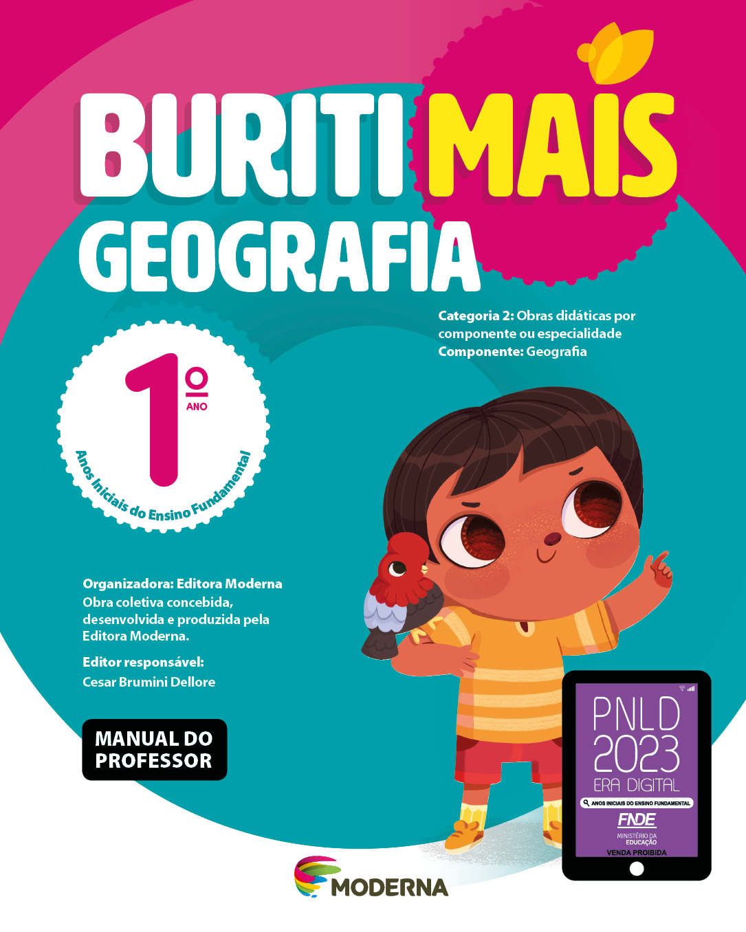 Imagem: Capa. Na parte superior, o título: Buriti Mais – Geografia 1º ano. Seguido das informações: Categoria 2: Obras didáticas por componente ou especialidade. Componente: Geografia. Anos Iniciais do Ensino Fundamental. Organizadora: Editora Moderna. Obra coletiva concebida, desenvolvida e produzida pela Editora Moderna. Editor responsável: Cesar Brumini Dellore. MANUAL DO PROFESSOR. Na parte inferior, ao centro, logotipo da editora Moderna, composto por linhas curvadas nas cores: rosa, amarelo, verde e azul, à esquerda. E à direita, o nome da editora. À direita, selo do PNLD 2023 composto pela ilustração de um tablet com as informações: PNLD 2023. ERA DIGITAL. ANOS INICIAIS DO ENSINO FUNDAMENTAL. FNDE. MINISTÉRIO DA EDUCAÇÃO. VENDA PROIBIDA. Ao fundo, ilustração de um menino com cabelo castanho e curto, olhos grandes e castanhos, camiseta e tênis amarelo e bermuda vermelha. Ele está sorrindo e apontado para cima com o indicador esquerdo. No seu ombro direito há um pássaro vermelho, azul e preto pousado. Fim da imagem.