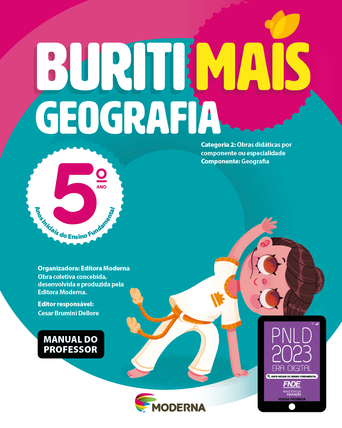 Imagem: Capa. Na parte superior, o título: Buriti Mais – Geografia 5º ano. Seguido das informações: Categoria 2: Obras didáticas por componente ou especialidade. Componente: Geografia. Anos Iniciais do Ensino Fundamental. Organizadora: Editora Moderna. Obra coletiva concebida, desenvolvida e produzida pela Editora Moderna. Editor responsável: Cesar Brumini Dellore. MANUAL DO PROFESSOR. Na parte inferior, ao centro, logotipo da editora Moderna, composto por linhas curvadas nas cores: rosa, amarelo, verde e azul, à esquerda. E à direita, o nome da editora. À direita, selo do PNLD 2023 composto pela ilustração de um tablet com as informações: PNLD 2023. ERA DIGITAL. ANOS INICIAIS DO ENSINO FUNDAMENTAL. FNDE. MINISTÉRIO DA EDUCAÇÃO. VENDA PROIBIDA. Ao fundo, ilustração de uma criança com cabelo castanho e preso, camiseta e calça bege. Ela está com a mão esquerda apoiada no chão e a direita levantada sobre a cabeça. Fim da imagem.