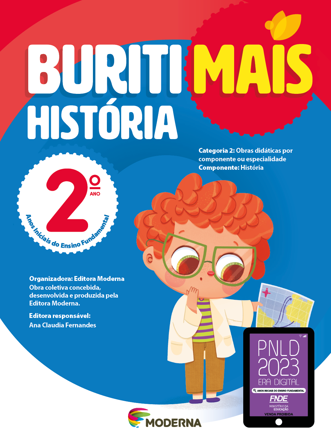 Imagem: Capa. Na parte superior, o título: Buriti Mais – História 2º ano. Seguido das informações: Categoria 2: Obras didáticas por componente ou especialidade. Componente: História. Anos Iniciais do Ensino Fundamental. Organizadora: Editora Moderna. Obra coletiva concebida, desenvolvida e produzida pela Editora Moderna. Editora responsável: Ana Claudia Fernandes. Na parte inferior, ao centro, logotipo da editora Moderna, composto por linhas curvadas nas cores: rosa, amarelo, verde e azul, à esquerda. E à direita, o nome da editora. À direita, selo do PNLD 2023 composto pela ilustração de um tablet com as informações: PNLD 2023. ERA DIGITAL. ANOS INICIAIS DO ENSINO FUNDAMENTAL. FNDE. MINISTÉRIO DA EDUCAÇÃO. VENDA PROIBIDA. Ao fundo, ilustração de um menino ruivo usando óculos de armação verde, camiseta verde listrada, calça marrom, sapatos roxos e jaleco branco. Ele segura um mapa com uma mão e observa com as sobrancelhas erguidas; a outra mão está no queixo. Fim da imagem.