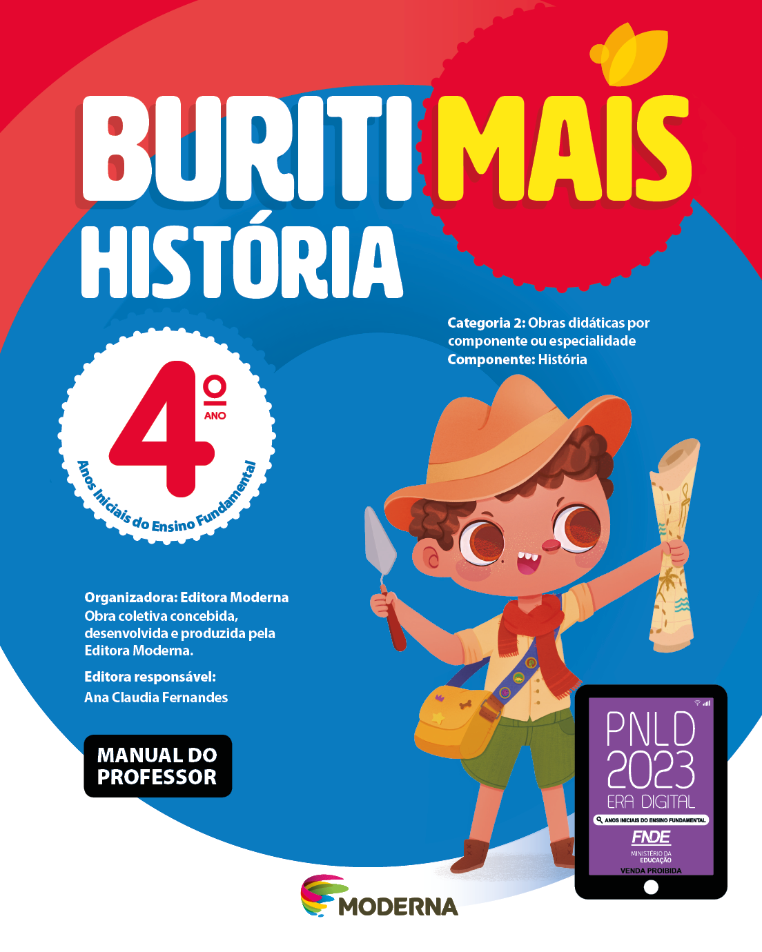 Imagem: Capa. Na parte superior, o título: Buriti Mais – História 4º ano. Seguido das informações: Categoria 2: Obras didáticas por componente ou especialidade. Componente: História. Anos Iniciais do Ensino Fundamental. Organizadora: Editora Moderna. Obra coletiva concebida, desenvolvida e produzida pela Editora Moderna. Editora responsável: Ana Claudia Fernandes. Na parte inferior esquerda, a informação: MANUAL DO PROFESSOR. Ao centro, logotipo da editora Moderna, composto por linhas curvadas nas cores: rosa, amarelo, verde e azul, à esquerda. E à direita, o nome da editora. À direita, selo do PNLD 2023 composto pela ilustração de um tablet com as informações: PNLD 2023. ERA DIGITAL. ANOS INICIAIS DO ENSINO FUNDAMENTAL. FNDE. MINISTÉRIO DA EDUCAÇÃO. VENDA PROIBIDA. Ao fundo, ilustração de um menino de cabelo castanho vestindo chapéu marrom, camisa marrom com lenço vermelho, shorts verde e botas marrons. Ele possui uma bolsa transversal pendurada, segura uma espátula e um mapa. Fim da imagem.