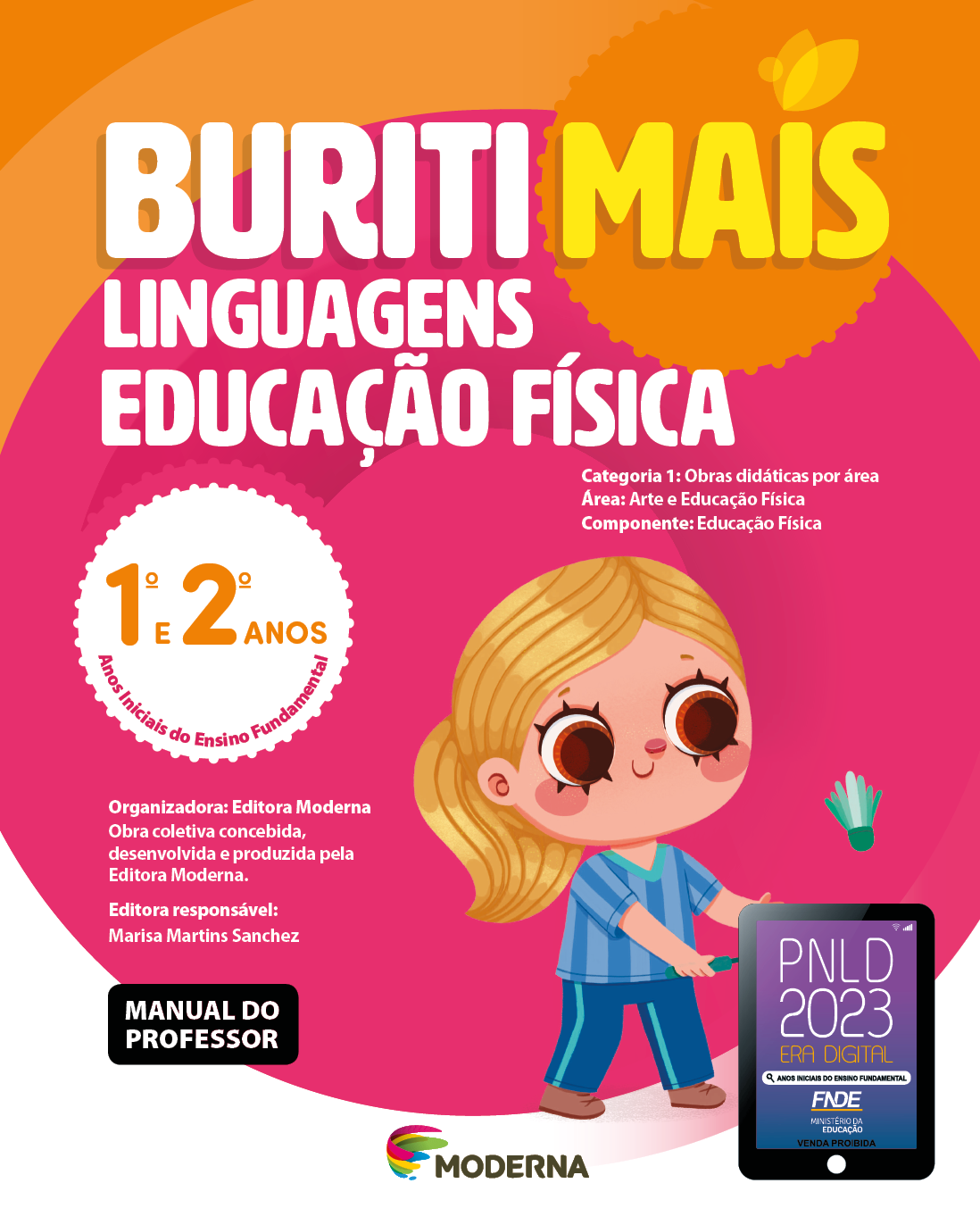 Imagem: Capa. Na parte superior, o título: Buriti Mais – Linguagens - Educação Física 1º e 2º anos. Seguido das informações: Categoria 1: Obras didáticas por área. Área: Arte e Educação Física. Componente: Educação Física. Anos Iniciais do Ensino Fundamental. Organizadora: Editora Moderna. Obra coletiva concebida, desenvolvida e produzida pela Editora Moderna. Editora responsável: Marisa Martins Sanchez. MANUAL DO PROFESSOR. Na parte inferior, ao centro, logotipo da editora Moderna, composto por linhas curvadas nas cores: rosa, amarelo, verde e azul, à esquerda. E à direita, o nome da editora. À direita, selo do PNLD 2023 composto pela ilustração de um tablet com as informações: PNLD 2023. ERA DIGITAL. ANOS INICIAIS DO ENSINO FUNDAMENTAL. FNDE. MINISTÉRIO DA EDUCAÇÃO. VENDA PROIBIDA. Ao fundo, ilustração de uma menina de cabelo loiro preso em um rabo de cavalo, camisa listrada e calça em tons de azul, sapatos marrons, segura uma raquete e peteca verde.  Fim da imagem.