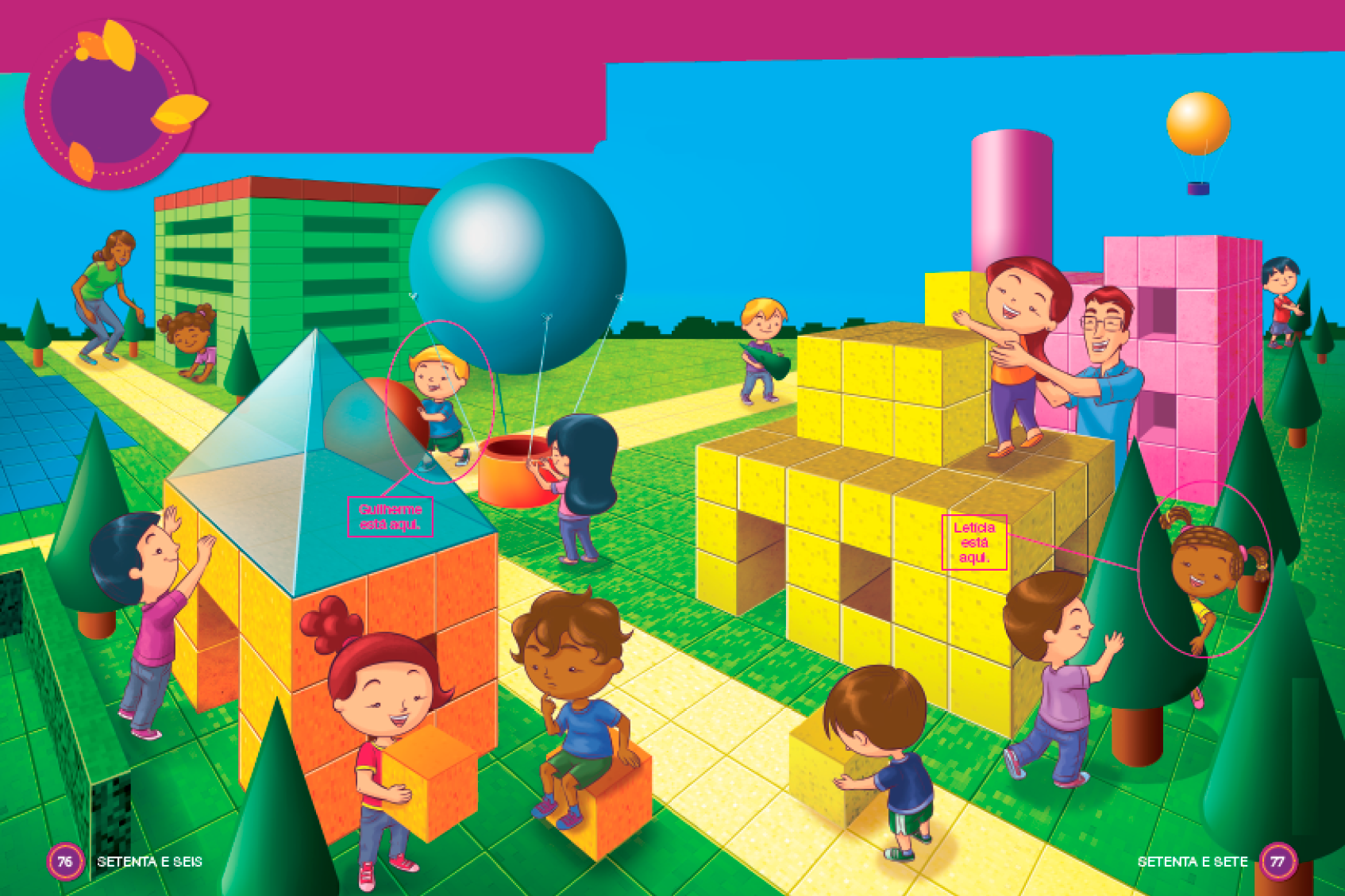 Imagem: Ilustração. À esquerda, um prédio composto por cubos verdes e dentro dele há uma menina agachada. Ao lado, uma mulher observa. Em seguida, uma casa feita com cubos laranja e telhado piramidal azul. Ao lado, um menino está com as mãos para cima, uma menina está segurando um cubo laranja e um menino está sentado em um cubo laranja. Ao lado deles há plantas com formato de cone verde. No centro, uma menina está segurando um cesto marrom, que está pendurado em um balão azul com formato de esfera. Ao lado, Guilherme está rolando uma esfera marrom (Resposta: Guilherme está aqui). À direita, uma casa feita de cubos amarelos. Um homem sorri e segura uma menina no topo da construção. Ao lado, Letícia e um menino estão brincando em volta de uma árvore com formato de cone verde com tronco cilíndrico e marrom (Resposta: Letícia está aqui). E um menino empurra um cubo amarelo no chão. Atrás, um prédio composto por cubos rosa e uma torre com formato de cilindro rosa. Em seguida, um menino carrega um cone verde e outro menino coloca um cone verde sobre um cilindro marrom. Ao fundo, um balão amarelo voando no céu azul. Fim da imagem.