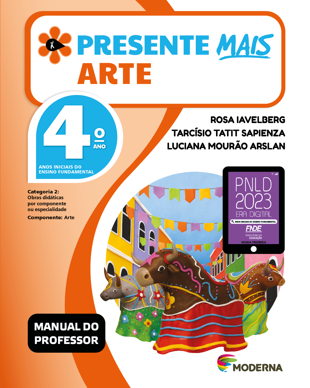 Imagem: Capa. Na parte superior, o título: Presente mais – Arte 4º ano. À esquerda, ilustração de uma flor com seis pétalas laranjas e um miolo preto em formato de gota, onde há a silhueta em branco de uma pessoa com o braço levantado. Abaixo, as seguintes informações: Anos iniciais do Ensino Fundamental. Categoria 2: Obras didáticas por componente ou especialidade. Componente: Arte. À direita, os nomes dos autores: Rosa Iavelberg; Tarcísio Tatit Sapienza; Luciana Mourão Arslan. Em seguida, selo do PNLD 2023 composto pela ilustração de um tablet com as informações: PNLD 2023. ERA DIGITAL. ANOS INICIAIS DO ENSINO FUNDAMENTAL. FNDE. MINISTÉRIO DA EDUCAÇÃO. VENDA PROIBIDA. Na parte inferior esquerda, a informação: Manual do professor. À direita, logotipo da editora Moderna, composto por linhas curvadas nas cores: rosa, amarelo, verde e azul, à esquerda. E à direita, o nome da editora. Ao centro, ilustração de três bumba meu boi com fitas e saias coloridas. Atrás há construções coloridas e entre elas, bandeirinhas penduradas.  Fim da imagem.