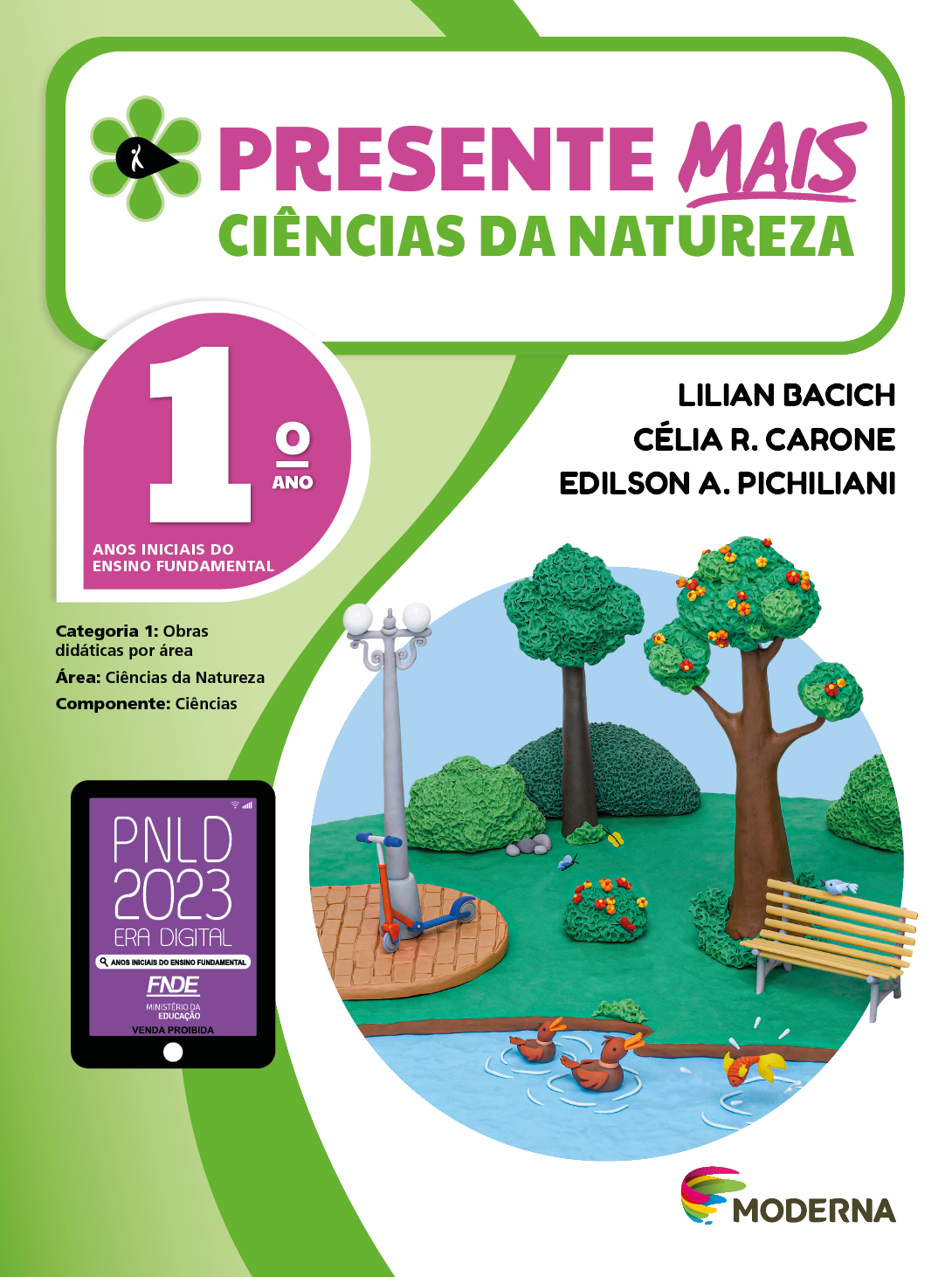 Imagem: Capa. Na parte superior, o título: Presente mais – Ciências da Natureza 1º ano. À esquerda, ilustração de uma flor com seis pétalas verdes e um miolo preto em formato de gota, onde há a silhueta em branco de uma pessoa com o braço levantado. Abaixo, as seguintes informações: Anos iniciais do Ensino Fundamental. Categoria 1: Obras didáticas por área. Área: Ciências da Natureza. Componente: Ciências. À direita, os nomes dos autores: Lilian Bacich; Célia R. Carone; Edilson A. Pichiliani. Na parte inferior esquerda, selo do PNLD 2023 composto pela ilustração de um tablet com as informações: PNLD 2023. ERA DIGITAL. ANOS INICIAIS DO ENSINO FUNDAMENTAL. FNDE. MINISTÉRIO DA EDUCAÇÃO. VENDA PROIBIDA. À direita, logotipo da editora Moderna, composto por linhas curvadas nas cores: rosa, amarelo, verde e azul, à esquerda. E à direita, o nome da editora. Ao centro, ilustração de um parque em massinha, onde há um lago com patos e um peixe. Atrás, um banco e um patinete encostado em um poste com luzes. Ao fundo há árvores e arbustos com flores coloridas. Fim da imagem.