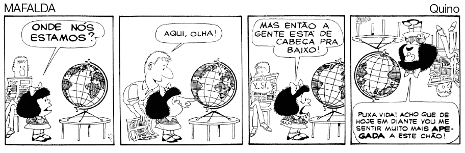 Imagem: Quadrinho em preto e branco. Histórica em quadrinho contada em quatro quadros. Mafalda, menina de cabelo curto, vestindo camiseta com gola triangular e saia. Pai, homem de cabelo curto, vestindo camisa e calça, está segurando um jornal. Quadro 1: Mafalda olha o globo terrestre e diz “onde nós estamos?”, o pai está sentado em uma cadeira observando. Quadro 2: Ele levanta, aponta no mapa e diz “aqui, olha!”. Quadro 3: Ela observa e diz “Mas então a gente está de cabeça para baixo!”. Quadro 4: imagem fica de ponta cabeça e a Mafalda diz “puxa vida! Acho que de hoje em diante vou me sentir muito mais apegada a este chão!”. Fim da imagem.