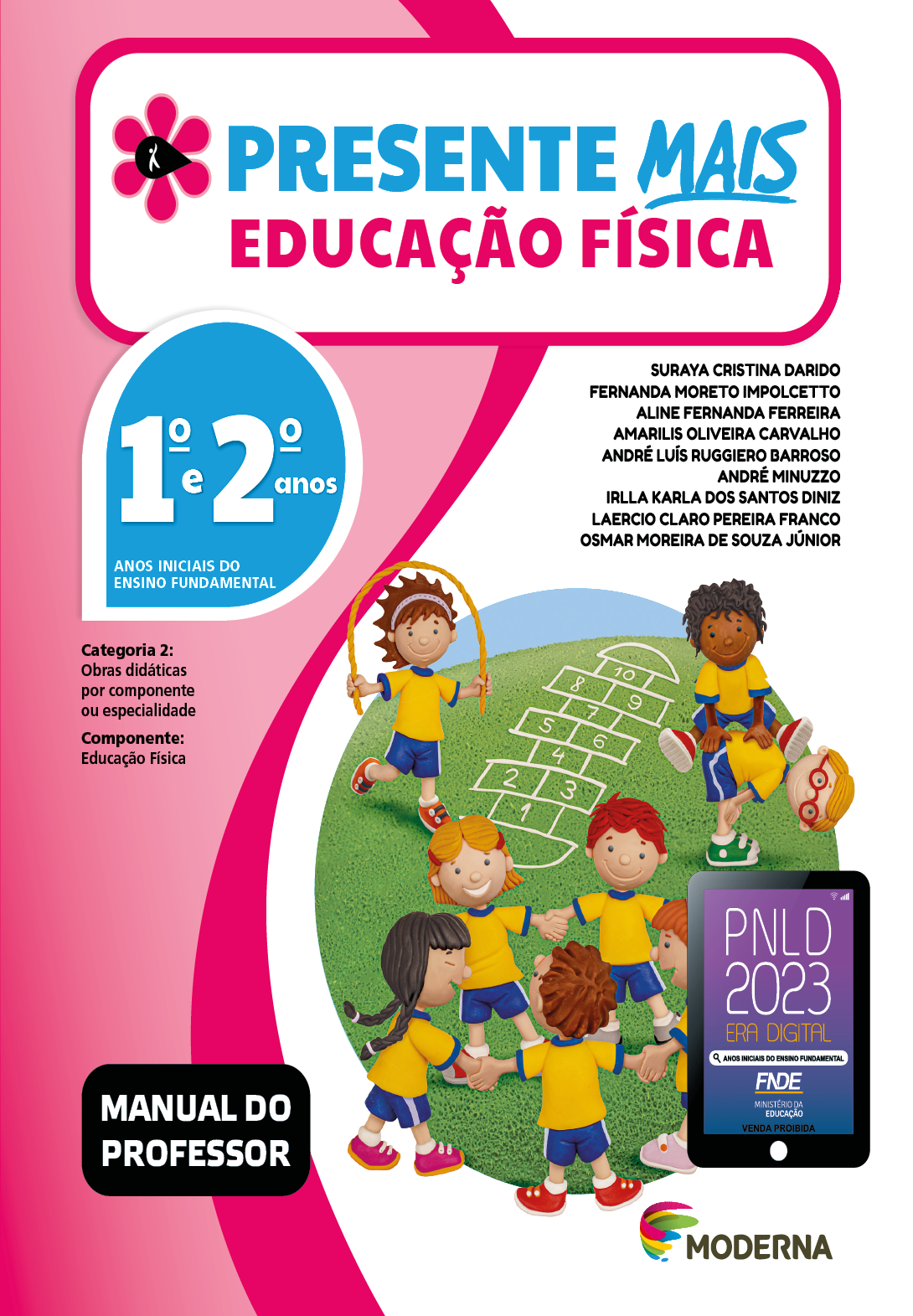 Imagem: Capa. Na parte superior, o título: Presente Mais – Educação Física 1º e 2º anos. À esquerda, ilustração de uma flor com seis pétalas rosa e um miolo preto em formato de gota, onde há a silhueta em branco de uma pessoa com o braço levantado. Abaixo, as seguintes informações: Anos iniciais do Ensino Fundamental. Categoria 2: Obras didáticas por componente ou especialidade. Componente: Educação Física. À direita, os nomes dos autores: Suraya Cristina Darido; Fernanda Moreto Impolcetto; Aline Fernanda Ferreira; Amarilis Oliveira Carvalho; André Luís Ruggiero Barroso; André Minuzzo; Irlla Karla dos Santos Diniz; Laercio Claro Pereira Franco; Osmar Moreira de Souza Júnior. Na parte inferior esquerda, a informação: Manual do professor. À direita, selo do PNLD 2023 composto pela ilustração de um tablet com as informações: PNLD 2023. ERA DIGITAL. ANOS INICIAIS DO ENSINO FUNDAMENTAL. FNDE. MINISTÉRIO DA EDUCAÇÃO. VENDA PROIBIDA. Em seguida, logotipo da editora Moderna, composto por linhas curvadas nas cores: rosa, amarelo, verde e azul, à esquerda. E à direita, o nome da editora. Ao centro, ilustração de diversas crianças uniformizadas com camiseta amarela, shorts azul e tênis colorido. Cinco crianças estão de mãos dadas em roda, sorrindo. Atrás, uma menina pula corda. Ao seu lado há uma amarelinha e um menino está pulando com as mãos apoiadas nas costas de outro menino que está inclinado para frente. Fim da imagem.