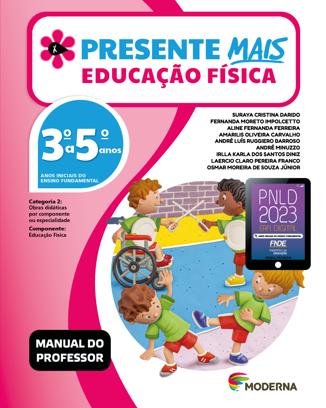 Imagem: Capa. Na parte superior, o título: Presente Mais – Educação Física 3º a 5º anos. À esquerda, ilustração de uma flor com seis pétalas rosa e um miolo preto em formato de gota, onde há a silhueta em branco de uma pessoa com o braço levantado. Abaixo, as seguintes informações: Anos iniciais do Ensino Fundamental. Categoria 2: Obras didáticas por componente ou especialidade. Componente: Educação Física. À direita, os nomes dos autores: Suraya Cristina Darido; Fernanda Moreto Impolcetto; Aline Fernanda Ferreira; Amarilis Oliveira Carvalho; André Luís Ruggiero Barroso; André Minuzzo; Irlla Karla dos Santos Diniz; Laercio Claro Pereira Franco; Osmar Moreira de Souza Júnior. Abaixo, selo do PNLD 2023 composto pela ilustração de um tablet com as informações: PNLD 2023. ERA DIGITAL. ANOS INICIAIS DO ENSINO FUNDAMENTAL. FNDE. MINISTÉRIO DA EDUCAÇÃO. VENDA PROIBIDA. Na parte inferior esquerda, a informação: Manual do professor. À direita, logotipo da editora Moderna, composto por linhas curvadas nas cores: rosa, amarelo, verde e azul, à esquerda. E à direita, o nome da editora. Ao centro, ilustração de um grupo de crianças uniformizadas com camiseta verde, shorts vermelho e tênis. Na parte frontal, um menino com cabelos ondulados está inclinado para a lateral direita. Ao lado, uma menina loira com cabelos presos está com a perna direita estendida na direção do menino e olha para ele. Atrás, um menino com cabelos loiros sentado em uma cadeira de rodas, segurando uma espada de papel com um escudo no peito. Na sua frente, uma menina com cabelos pretos e presos, também segurando uma espada de papel e um escudo do peito.  Fim da imagem.
