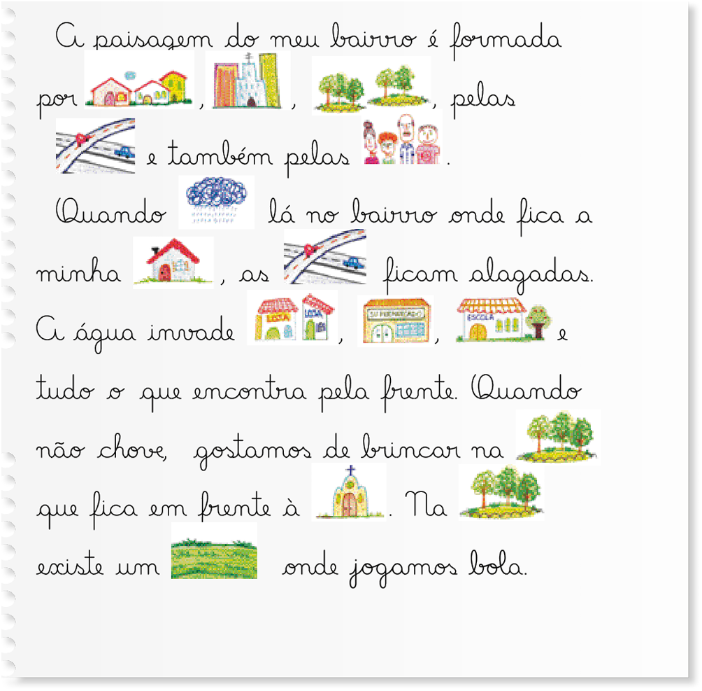 Imagem: Ilustração. Uma folha de caderno com um texto escrito em letra cursiva e com ilustrações no lugar de algumas palavras. A paisagem do meu bairro é formada por, ilustração de casas, ilustração de prédios e uma igreja, ilustração de árvores, pelas ilustração de avenidas, e também pelas: ilustração de um grupo de pessoas. Quando, ilustração de uma nuvem com chuva, lá no bairro onde fica a minha, ilustração de uma casa, as, ilustração de avenidas, ficam alagadas. A água invade, ilustração de lojas, supermercados e escola, e tudo o que encontra pela frente. Quando não chove, gostamos de brincar na, ilustração de árvores, que fica em frente à, ilustração de igreja. Na, ilustração de árvores, existe um, ilustração de um gramado, onde jogamos bola.    Fim da imagem.
