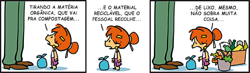 Imagem: Tirinha. Composta por três quadros, apresenta a personagem Fê, uma menina ruiva com cabelo preso em coque e o destaque das pernas de uma pessoa adulta que usa calça e sapatos. Q1: Fê está de pé diante do adulto ao lado de um pequeno saco amarrado e diz: “TIRANDO A MATÉRIA ORGÂNICA, QUE VAI PRA COMPOSTAGEM...”. Q2: Destaque apenas nela, que continua: “.. E O MATERIAL RECICLÁVEL QUE O PESSOAL RECOLHE...”. Q3: Novamente ela está diante do adulto e ao lado de uma caixa de recicláveis e um balde de matéria orgânica. Fê continua, olha para o pequeno saco amarrado e diz: “... DE LIXO, MESMO, NÃO SOBRE MUITA COISA...”.  Fim da imagem.
