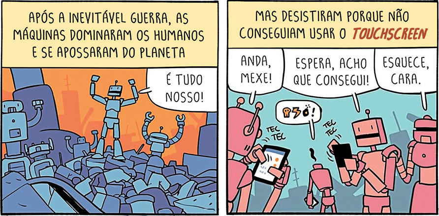 Imagem: Quadrinho. É composto por dois quadros e apresenta um grupo de robôs. Q1: Legenda: “APÓS A INEVITÁVEL GUERRA, AS MÁQUINAS DOMINARAM OS HUMANOS E SE APOSSARAM DO PLANETA”. Há uma pilha de pessoas desacordadas e um robô que está em um piso mais alto que os demais e exclama: “É TUDO NOSSO!”. Q2: Continuação da legenda: “MAS DESISTIRAM PORQUE NÃO CONSEGUIRA USAR O TOUCHSCREEN”. Destaque para três robôs: o primeiro utiliza um celular e diz: “ANDA, MEXE!”. O segundo também segura um aparelho e exclama: “ESPERA, ACHO QU CONSEGUI!”. E o terceiro apoia no ombro do colega e aconselha: “ESQUECE, CARA.”.  Fim da imagem.